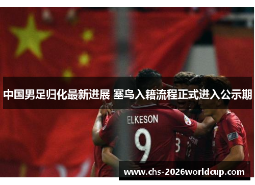 中国男足归化最新进展 塞鸟入籍流程正式进入公示期