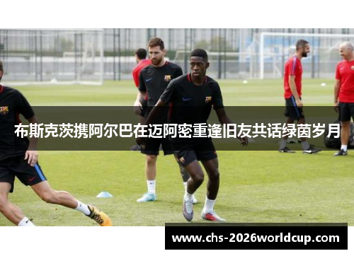 布斯克茨携阿尔巴在迈阿密重逢旧友共话绿茵岁月 布斯克茨携阿尔巴在迈阿密重逢旧友共话绿茵岁月