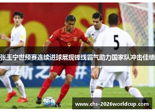张玉宁世预赛连续进球展现锋线霸气助力国家队冲击佳绩 张玉宁世预赛连续进球展现锋线霸气助力国家队冲击佳绩